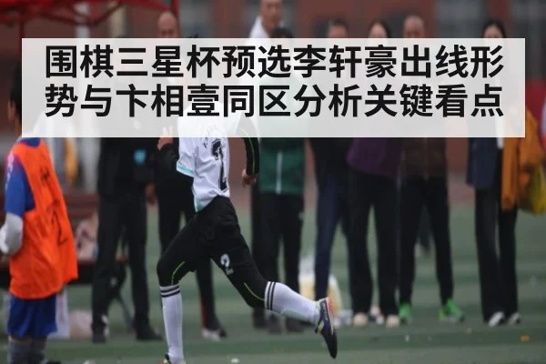 围棋三星杯预选李轩豪出线形势与卞相壹同区分析关键看点