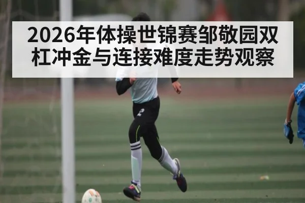 2026年体操世锦赛邹敬园双杠冲金与连接难度走势观察